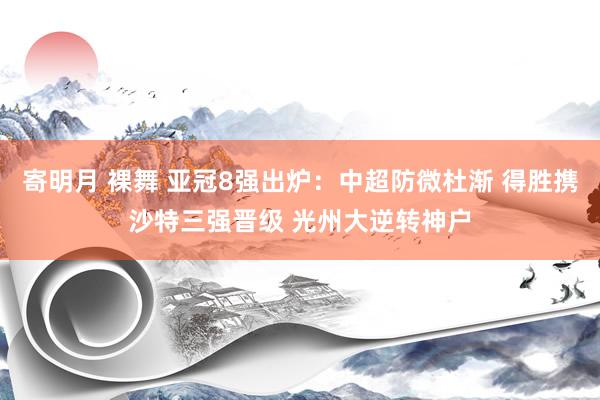 寄明月 裸舞 亚冠8强出炉：中超防微杜渐 得胜携沙特三强晋级 光州大逆转神户