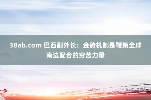 38ab.com 巴西副外长：金砖机制是鞭策全球南边配合的穷苦力量