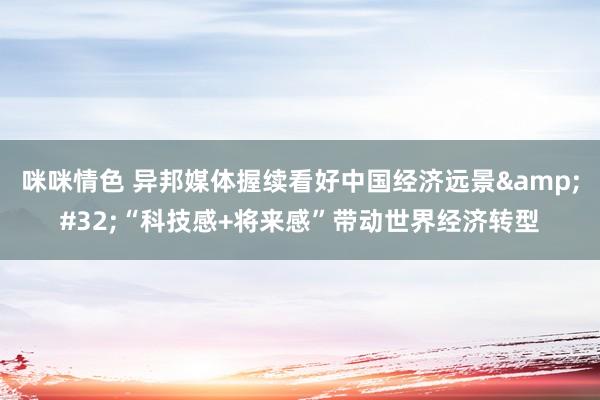 咪咪情色 异邦媒体握续看好中国经济远景&#32;“科技感+将来感”带动世界经济转型