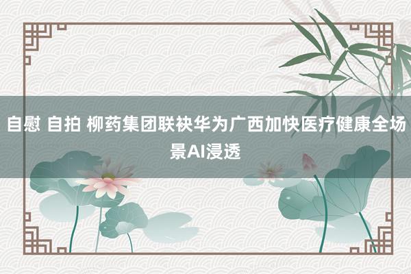自慰 自拍 柳药集团联袂华为广西加快医疗健康全场景AI浸透