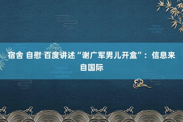 宿舍 自慰 百度讲述“谢广军男儿开盒”：信息来自国际