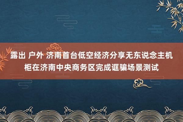 露出 户外 济南首台低空经济分享无东说念主机柜在济南中央商务区完成诓骗场景测试
