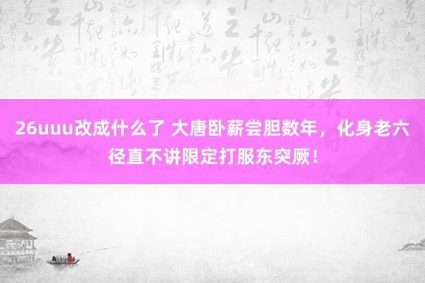 26uuu改成什么了 大唐卧薪尝胆数年，化身老六径直不讲限定打服东突厥！