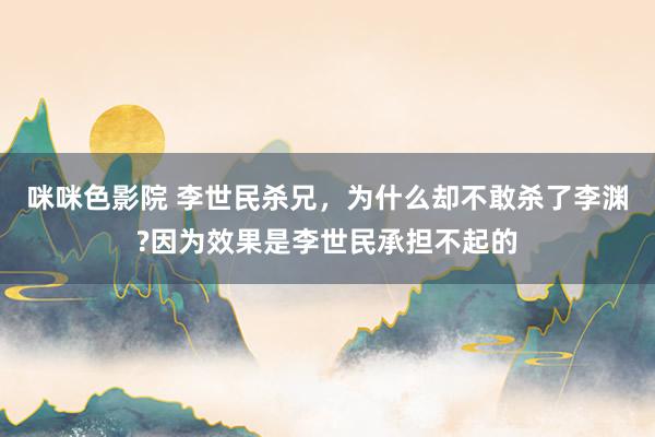 咪咪色影院 李世民杀兄，为什么却不敢杀了李渊?因为效果是李世民承担不起的