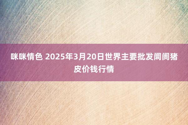 咪咪情色 2025年3月20日世界主要批发阛阓猪皮价钱行情