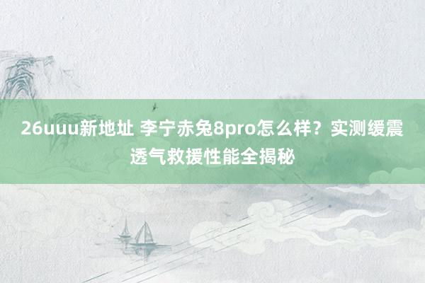 26uuu新地址 李宁赤兔8pro怎么样？实测缓震透气救援性能全揭秘