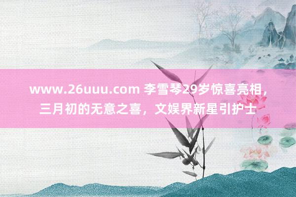 www.26uuu.com 李雪琴29岁惊喜亮相，三月初的无意之喜，文娱界新星引护士