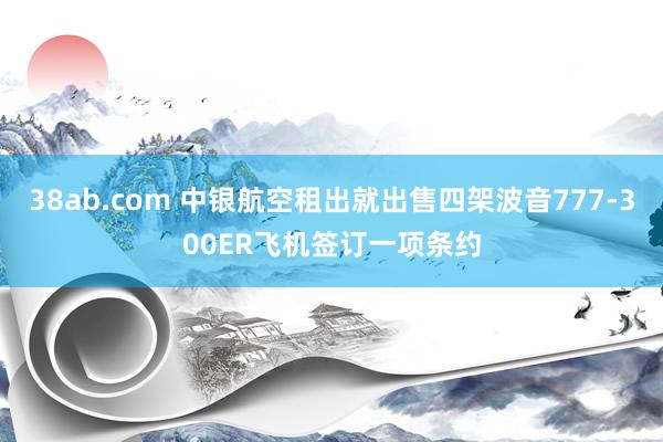 38ab.com 中银航空租出就出售四架波音777-300ER飞机签订一项条约