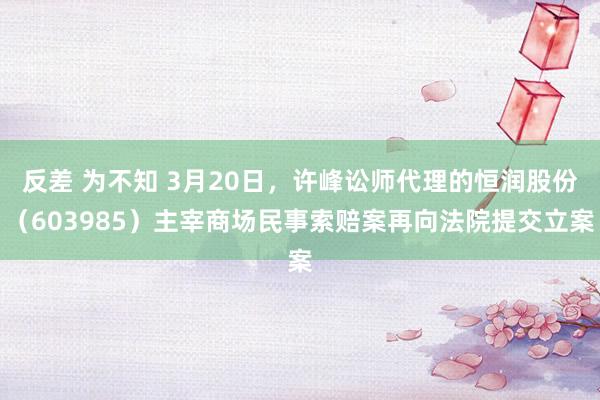 反差 为不知 3月20日，许峰讼师代理的恒润股份（603985）主宰商场民事索赔案再向法院提交立案