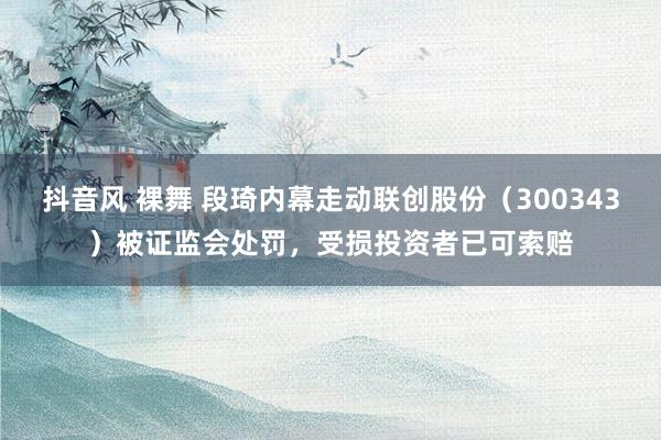 抖音风 裸舞 段琦内幕走动联创股份（300343）被证监会处罚，受损投资者已可索赔