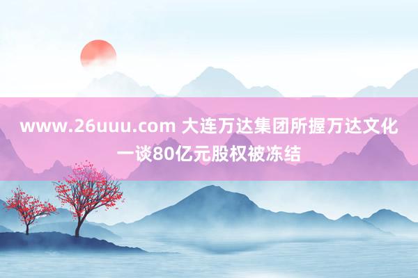 www.26uuu.com 大连万达集团所握万达文化一谈80亿元股权被冻结