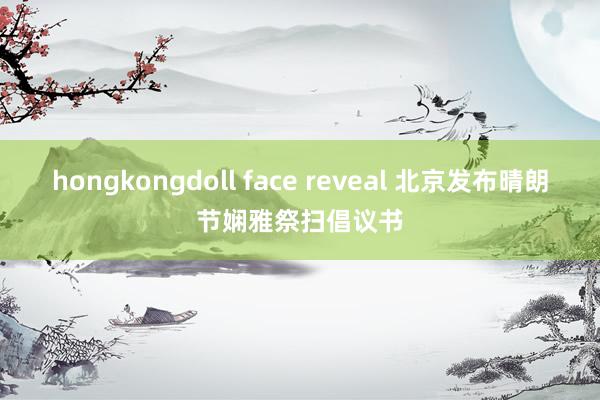 hongkongdoll face reveal 北京发布晴朗节娴雅祭扫倡议书