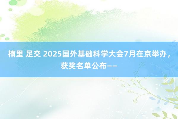楠里 足交 2025国外基础科学大会7月在京举办，获奖名单公布——