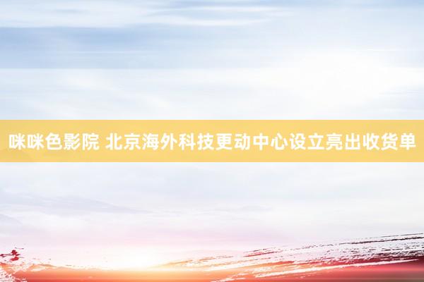 咪咪色影院 北京海外科技更动中心设立亮出收货单