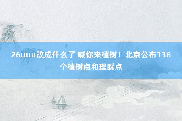 26uuu改成什么了 喊你来植树！北京公布136个植树点和理睬点