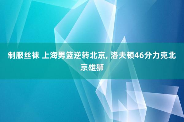 制服丝袜 上海男篮逆转北京， 洛夫顿46分力克北京雄狮