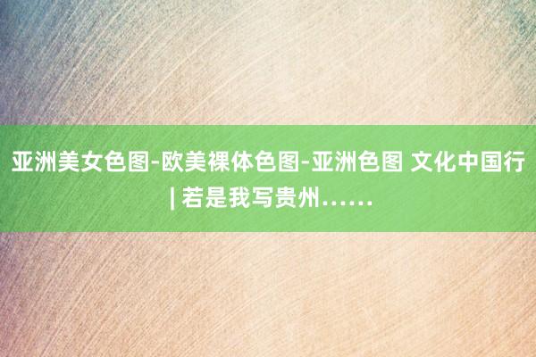 亚洲美女色图-欧美裸体色图-亚洲色图 文化中国行 | 若是我写贵州……