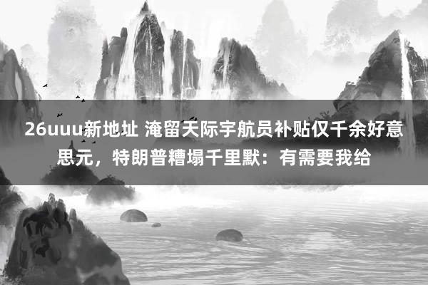 26uuu新地址 淹留天际宇航员补贴仅千余好意思元，特朗普糟塌千里默：有需要我给