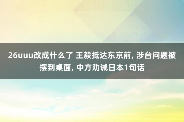 26uuu改成什么了 王毅抵达东京前， 涉台问题被摆到桌面， 中方劝诫日本1句话