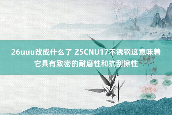 26uuu改成什么了 Z5CNU17不锈钢这意味着它具有致密的耐磨性和抗刮擦性