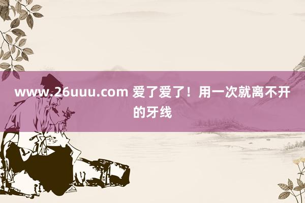 www.26uuu.com 爱了爱了！用一次就离不开的牙线