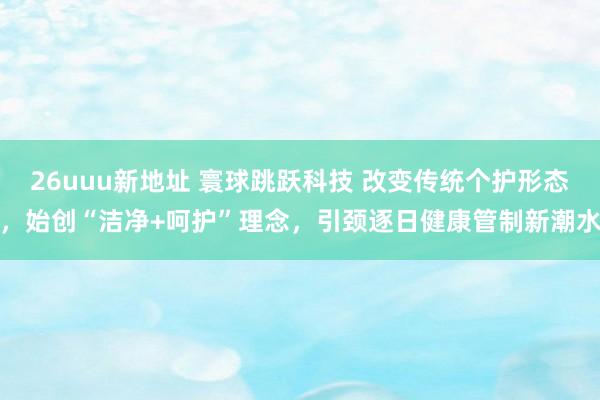 26uuu新地址 寰球跳跃科技 改变传统个护形态，始创“洁净+呵护”理念，引颈逐日健康管制新潮水