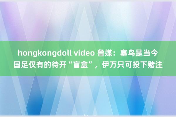 hongkongdoll video 鲁媒：塞鸟是当今国足仅有的待开“盲盒”，伊万只可投下赌注