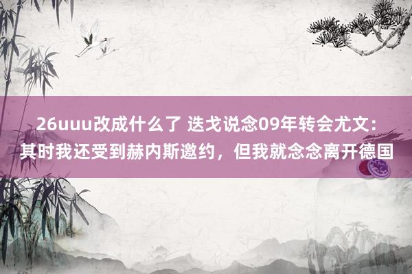 26uuu改成什么了 迭戈说念09年转会尤文：其时我还受到赫内斯邀约，但我就念念离开德国
