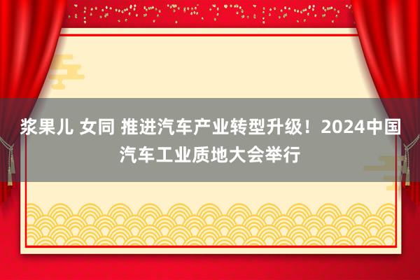 浆果儿 女同 推进汽车产业转型升级！2024中国汽车工业质地大会举行
