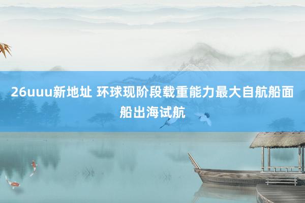 26uuu新地址 环球现阶段载重能力最大自航船面船出海试航
