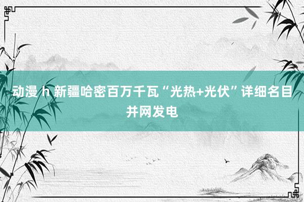动漫 h 新疆哈密百万千瓦“光热+光伏”详细名目并网发电