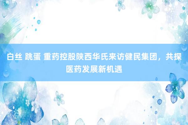 白丝 跳蛋 重药控股陕西华氏来访健民集团，共探医药发展新机遇