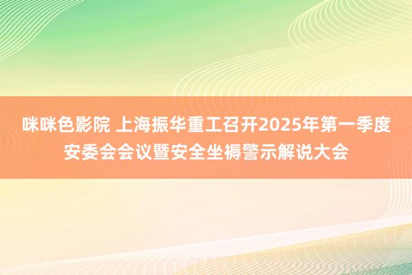 咪咪色影院 上海振华重工召开2025年第一季度安委会会议暨安全坐褥警示解说大会