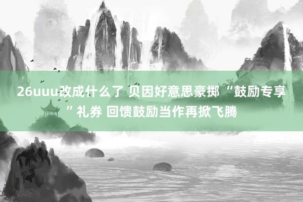 26uuu改成什么了 贝因好意思豪掷 “鼓励专享”礼券 回馈鼓励当作再掀飞腾