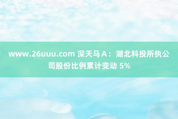 www.26uuu.com 深天马Ａ：湖北科投所执公司股份比例累计变动 5%