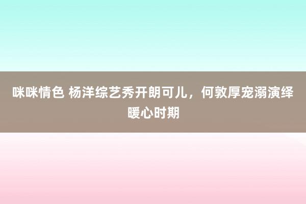 咪咪情色 杨洋综艺秀开朗可儿，何敦厚宠溺演绎暖心时期
