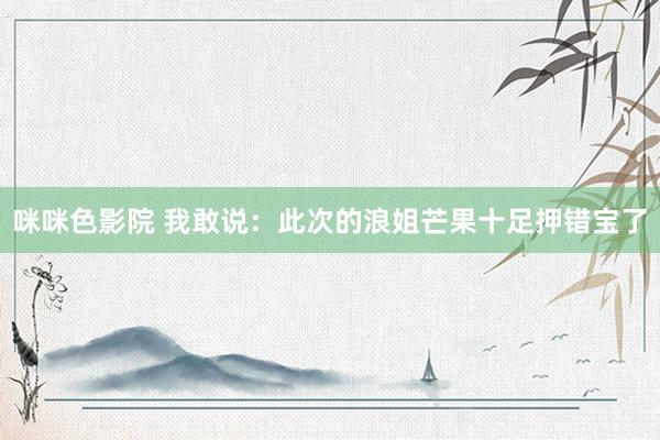 咪咪色影院 我敢说：此次的浪姐芒果十足押错宝了