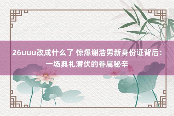 26uuu改成什么了 惊爆谢浩男新身份证背后：一场典礼潜伏的眷属秘辛