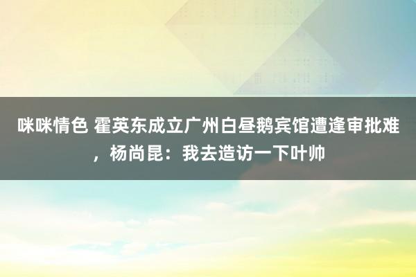 咪咪情色 霍英东成立广州白昼鹅宾馆遭逢审批难，杨尚昆：我去造访一下叶帅