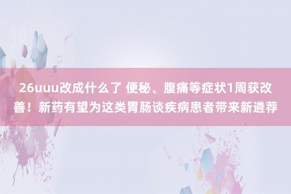 26uuu改成什么了 便秘、腹痛等症状1周获改善！新药有望为这类胃肠谈疾病患者带来新遴荐