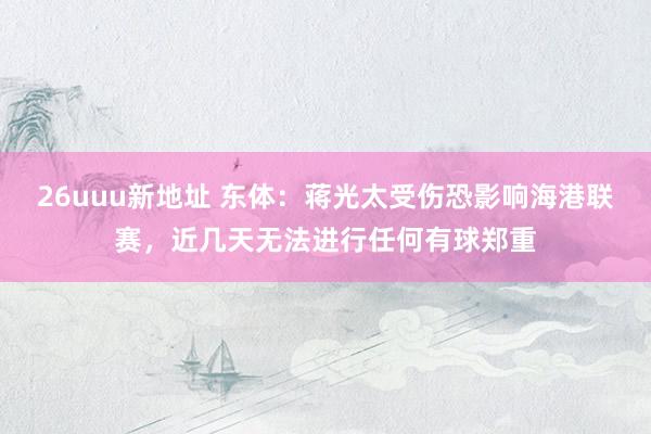 26uuu新地址 东体：蒋光太受伤恐影响海港联赛，近几天无法进行任何有球郑重