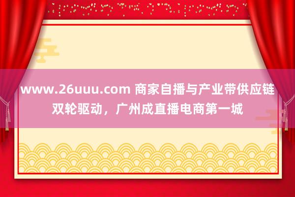 www.26uuu.com 商家自播与产业带供应链双轮驱动，广州成直播电商第一城