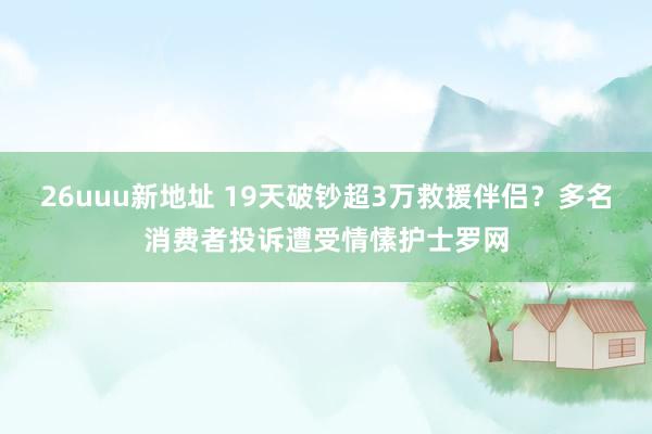 26uuu新地址 19天破钞超3万救援伴侣？多名消费者投诉遭受情愫护士罗网