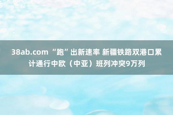 38ab.com “跑”出新速率 新疆铁路双港口累计通行中欧（中亚）班列冲突9万列