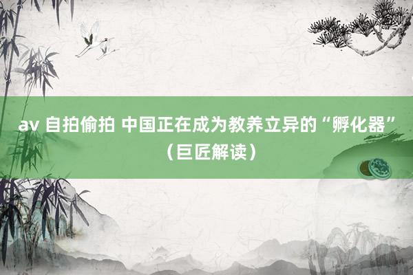 av 自拍偷拍 中国正在成为教养立异的“孵化器”（巨匠解读）