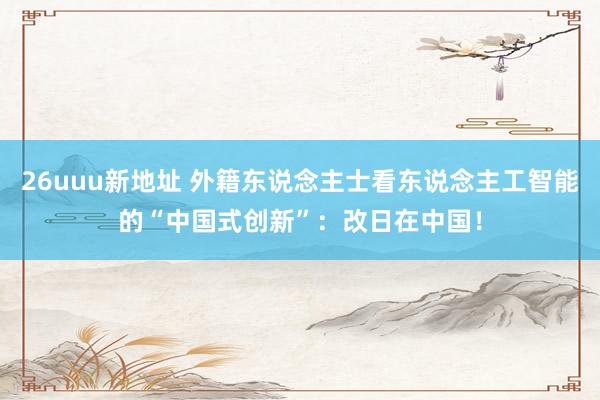 26uuu新地址 外籍东说念主士看东说念主工智能的“中国式创新”：改日在中国！