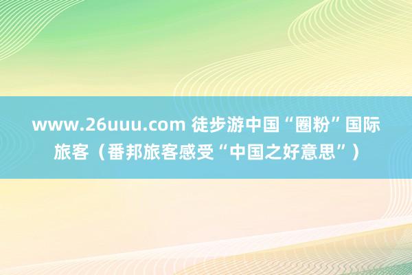 www.26uuu.com 徒步游中国“圈粉”国际旅客（番邦旅客感受“中国之好意思”）