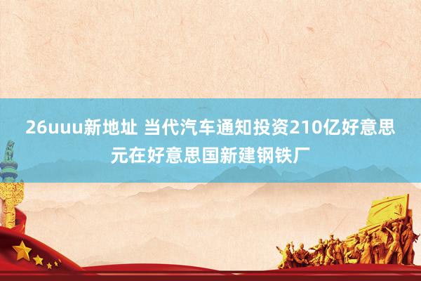 26uuu新地址 当代汽车通知投资210亿好意思元在好意思国新建钢铁厂