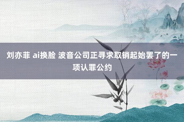 刘亦菲 ai换脸 波音公司正寻求取销起始罢了的一项认罪公约