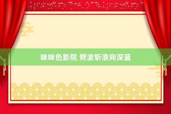 咪咪色影院 劈波斩浪向深蓝
